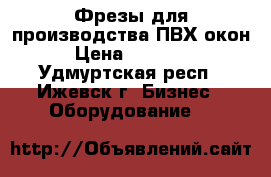 Фрезы для производства ПВХ окон › Цена ­ 15 000 - Удмуртская респ., Ижевск г. Бизнес » Оборудование   